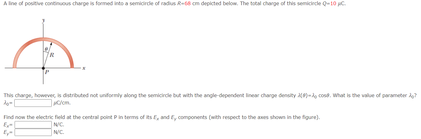 A line of positive continuous charge is formed into a semicircle of radius R = 68 cm depicted below. The total charge of this semicircle Q = 10 μC. This charge, however, is distributed not uniformly along the semicircle but with the angle-dependent linear charge density λ(θ) = λ0cos⁡θ. What is the value of parameter λ0? λ0 = μC/cm. Find now the electric field at the central point P in terms of its Ex and Ey components (with respect to the axes shown in the figure). Ex = N/C Ey = N/C