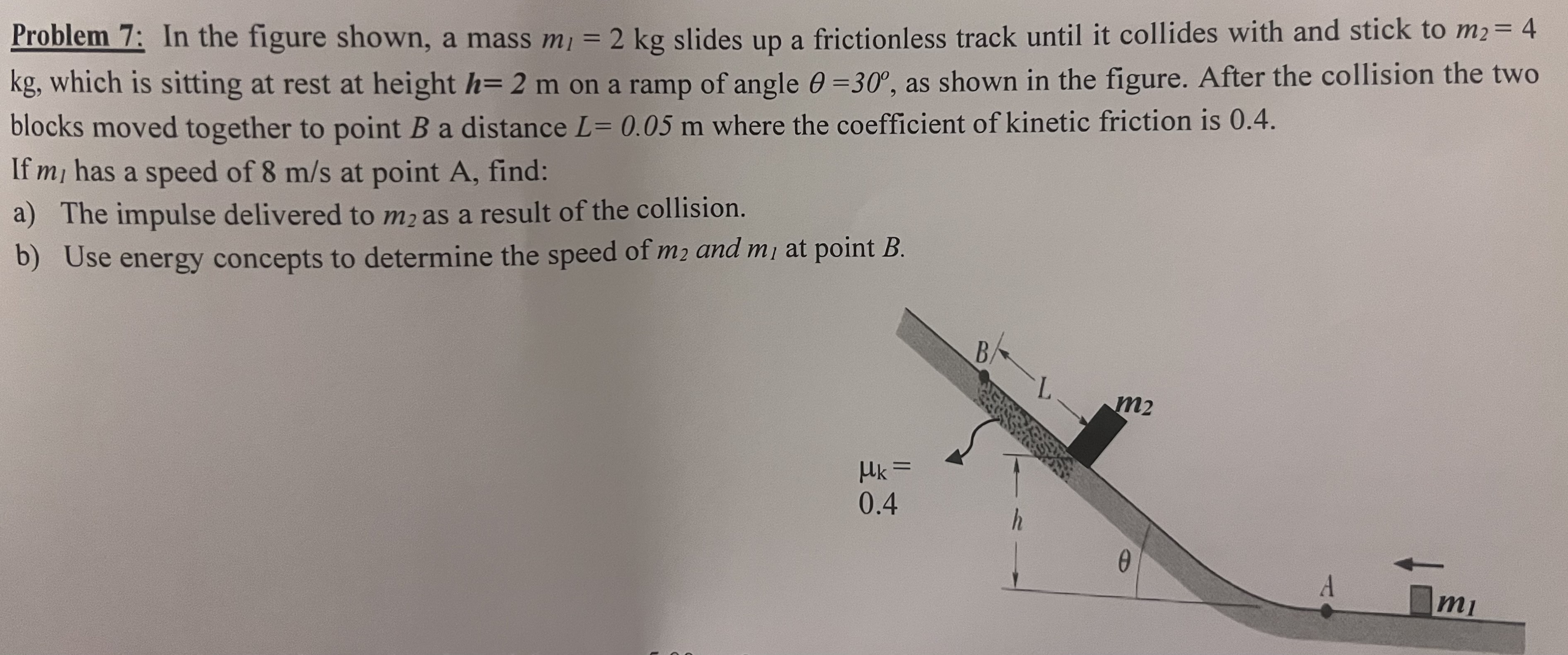 In the figure shown, a mass m1 = 2 kg slides up a frictionless track until it collides with and stick to m2 = 4 kg, which is sitting at rest at height h = 2 m on a ramp of angle θ = 30∘, as shown in the figure. After the collision the two blocks moved together to point B a distance L = 0.05 m where the coefficient of kinetic friction is 0.4. If ml has a speed of 8 m/s at point A, find: a) The impulse delivered to m2 as a result of the collision. b) Use energy concepts to determine the speed of m2 and m1 at point B.