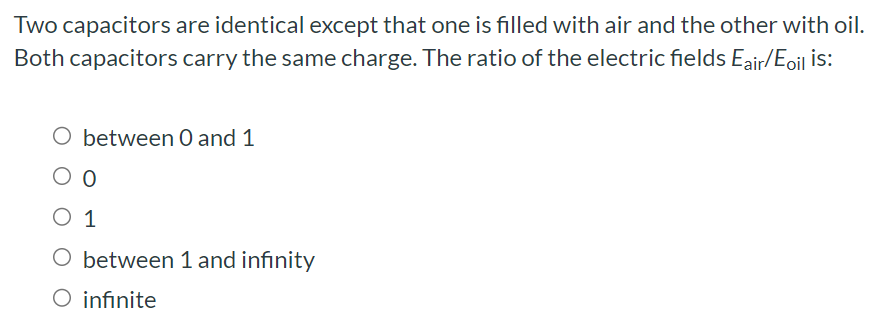 Two capacitors are identical except that one is filled with air and the other with oil. Both capacitors carry the same charge. The ratio of the electric fields Eair/Eoil is: between 0 and 1 0 1 between 1 and infinity infinite