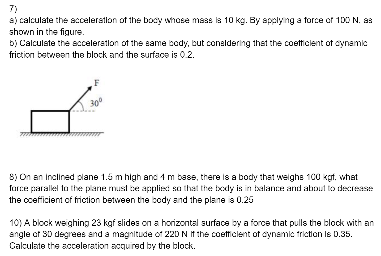  a) calculate the acceleration of the body whose mass is 10 kg. By applying a force of 100 N, as shown in the figure. b) Calculate the acceleration of the same body, but considering that the coefficient of dynamic friction between the block and the surface is 0.2.8) On an inclined plane 1.5 m high and 4 m base, there is a body that weighs 100 kgf, what force parallel to the plane must be applied so that the body is in balance and about to decrease the coefficient of friction between the body and the plane is 0.25 10) A block weighing 23 kgf slides on a horizontal surface by a force that pulls the block with an angle of 30 degrees and a magnitude of 220 N if the coefficient of dynamic friction is 0.35. Calculate the acceleration acquired by the block.