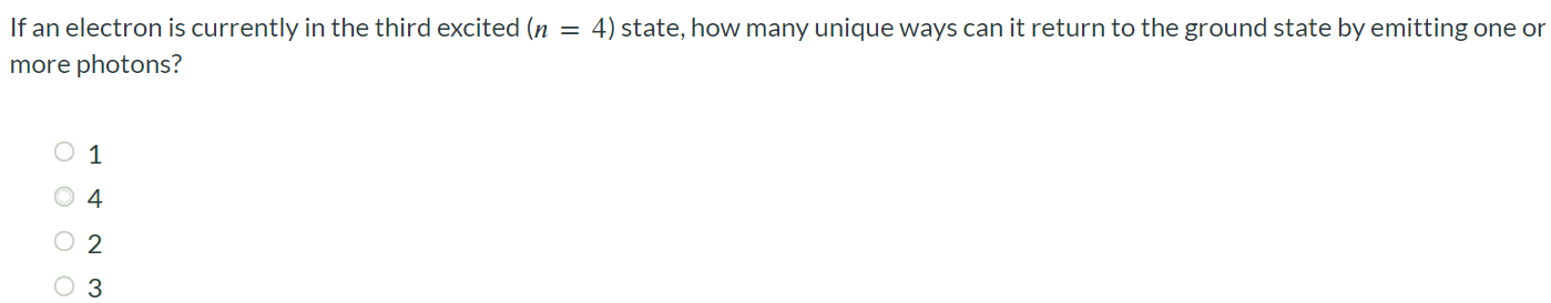 If an electron is currently in the third excited (n = 4) state, how many unique ways can it return to the ground state by emitting one or more photons? 1 4 2 3