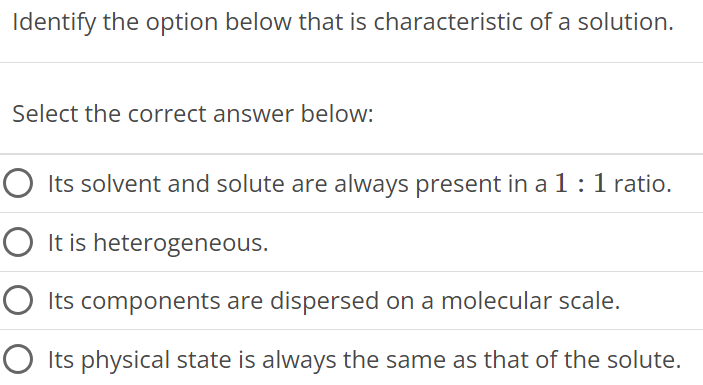 Identify the option below that is characteristic of a solution. Select the correct answer below: Its solvent and solute are always present in a 1:1 ratio. It is heterogeneous. Its components are dispersed on a molecular scale. Its physical state is always the same as that of the solute. 