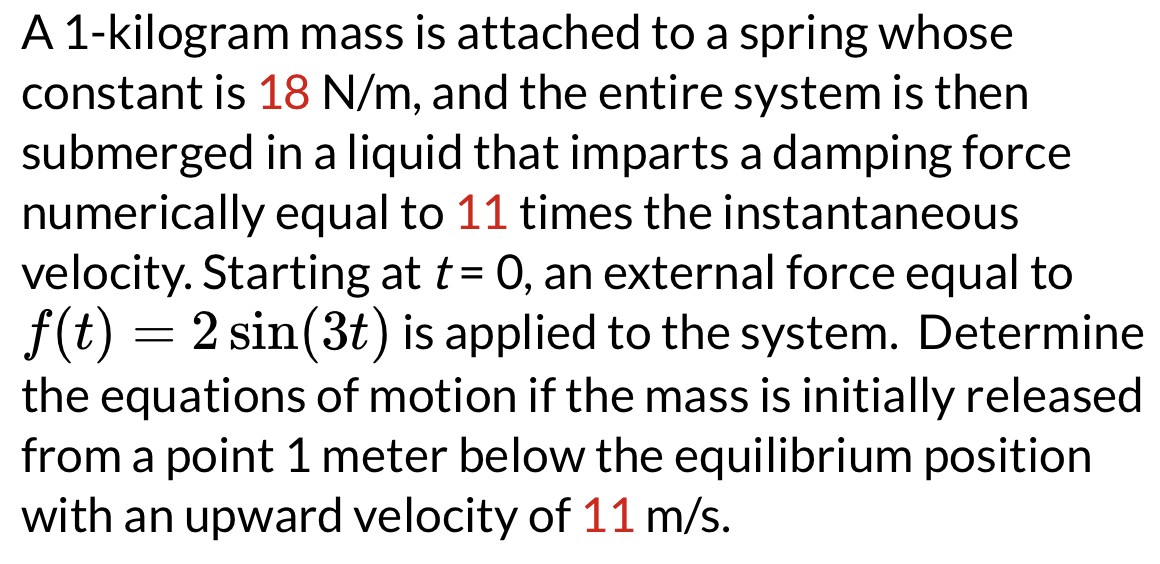 A 1-kilogram mass is attached to a spring whose constant is 18 N/m, and the entire system is then submerged in a liquid that imparts a damping force numerically equal to 11 times the instantaneous velocity. Starting at t = 0, an external force equal to f(t) = 2sin⁡(3t) is applied to the system. Determine the equations of motion if the mass is initially released from a point 1 meter below the equilibrium position with an upward velocity of 11 m/s.