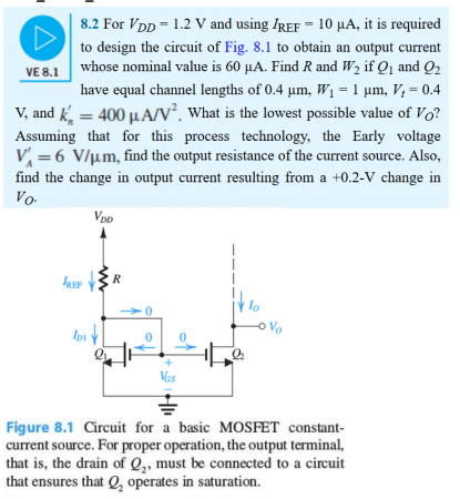 8.2 For VDD = 1.2 V and using IREF = 10 μA, it is required to design the circuit of Fig. 8.1 to obtain an output current whose nominal value is 60 μA. Find R and W2 if Q1 and Q2 have equal channel lengths of 0.4 μm, W1 = 1 μm, Vt = 0.4 V, and kn′ = 400 μA/V2. What is the lowest possible value of VO ? Assuming that for this process technology, the Early voltage VA′ = 6 V/μm, find the output resistance of the current source. Also, find the change in output current resulting from a +0.2−V change in VO. Figure 8.1 Circuit for a basic MOSFET constantcurrent source. For proper operation, the output terminal, that is, the drain of Q2, must be connected to a circuit that ensures that Q2 operates in saturation. 