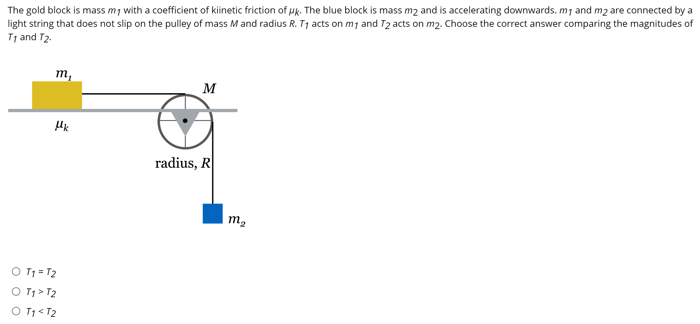 The gold block is mass m1 with a coefficient of kiinetic friction of μk. The blue block is mass m2 and is accelerating downwards. m1 and m2 are connected by a light string that does not slip on the pulley of mass M and radius R. T1 acts on m1 and T2 acts on m2. Choose the correct answer comparing the magnitudes of T1 and T2. T1 = T2 T1 > T2 T1 < T2