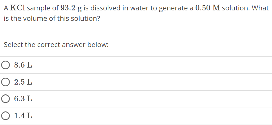 A KCl sample of 93.2 g is dissolved in water to generate a 0.50 M solution. What is the volume of this solution? Select the correct answer below: 8.6 L 2.5 L 6.3 L 1.4 L 