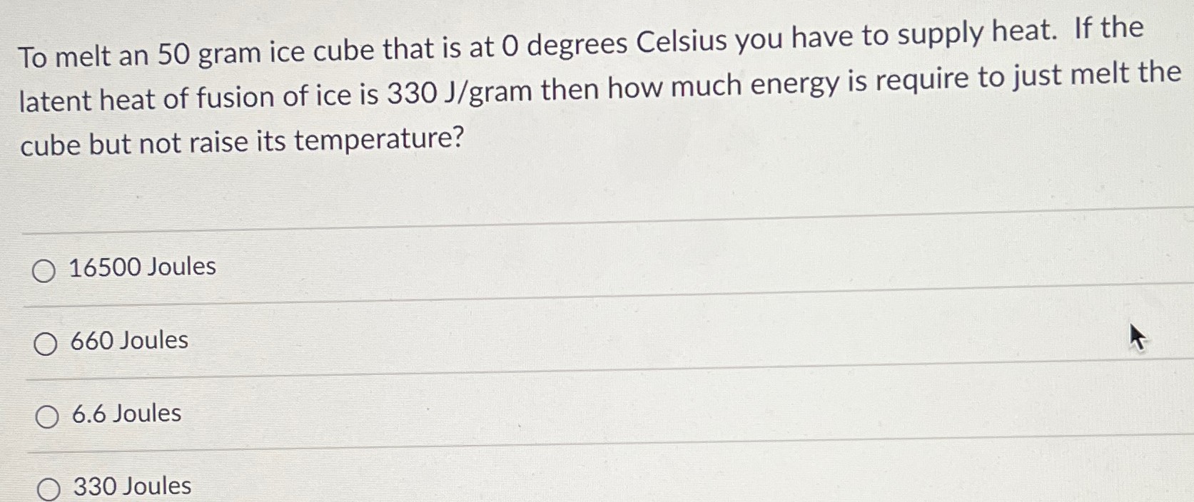 To melt an 50 gram ice cube that is at 0 degrees Celsius you have to supply heat. If the latent heat of fusion of ice is 330 J/gram then how much energy is require to just melt the cube but not raise its temperature? 16500 Joules 660 Joules 6.6 Joules 330 Joules