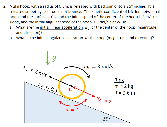 A 2 kg hoop, with a radius of 0.6 m, is released with backspin onto a 25∘ incline. It is released smoothly, so it does not bounce. The kinetic coefficient of friction between the hoop and the surface is 0.4 and the initial speed of the center of the hoop is 2 m/s up slope, and the initial angular speed of the hoop is 3 rad/s clockwise. a. What are the initial linear acceleration, aC, of the center of the hoop (magnitude and direction)? b. What is the initial angular acceleration, α, the hoop (magnitude and direction)?