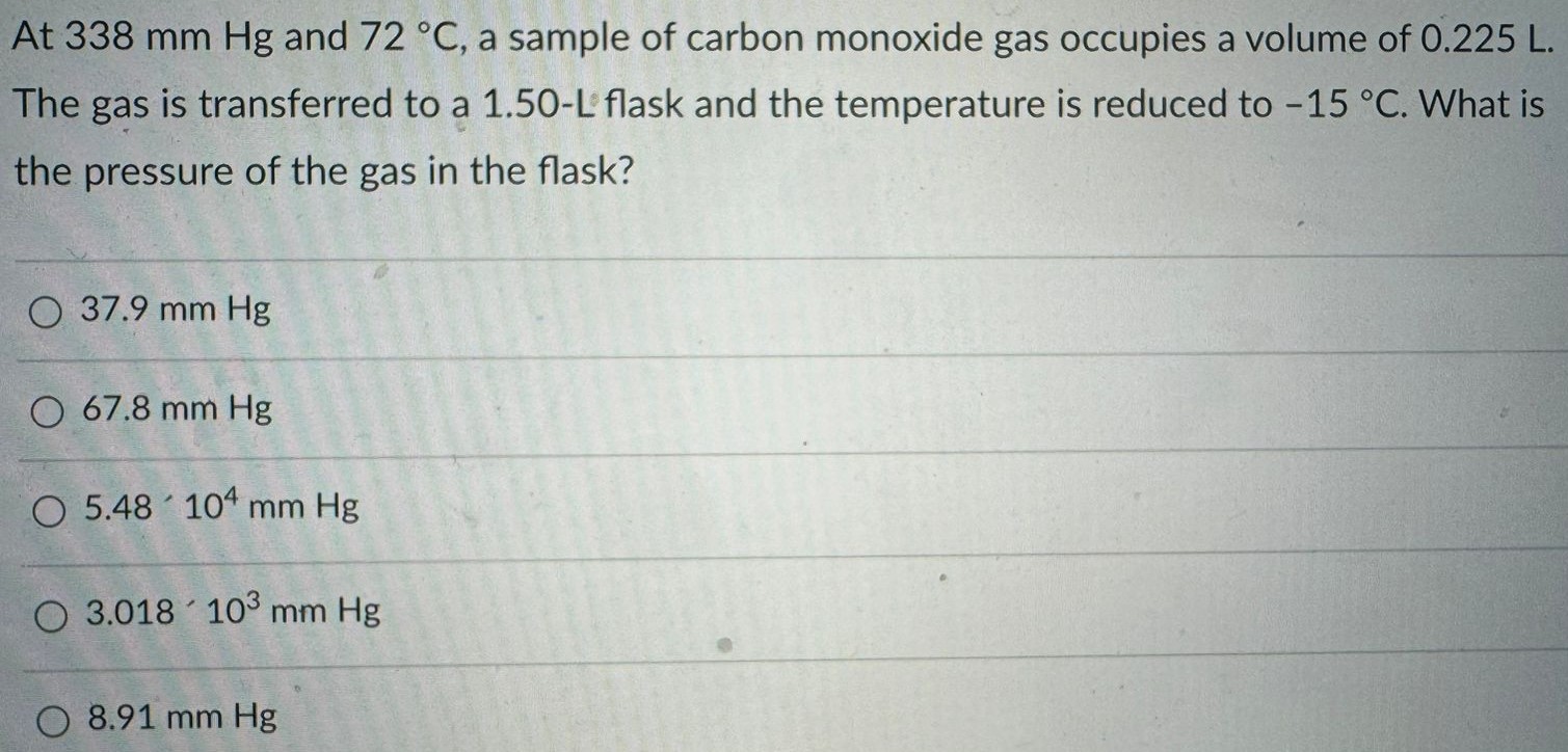 At 338 mm Hg and 72 ∘C, a sample of carbon monoxide gas occupies a volume of 0.225 L. The gas is transferred to a 1.50−L flask and the temperature is reduced to −15 ∘C. What is the pressure of the gas in the flask? 37.9 mm Hg 67.8 mm Hg 5.48 ′ 10 4 mm Hg 3.018 ′ 10 3 mm Hg 8.91 mm Hg 