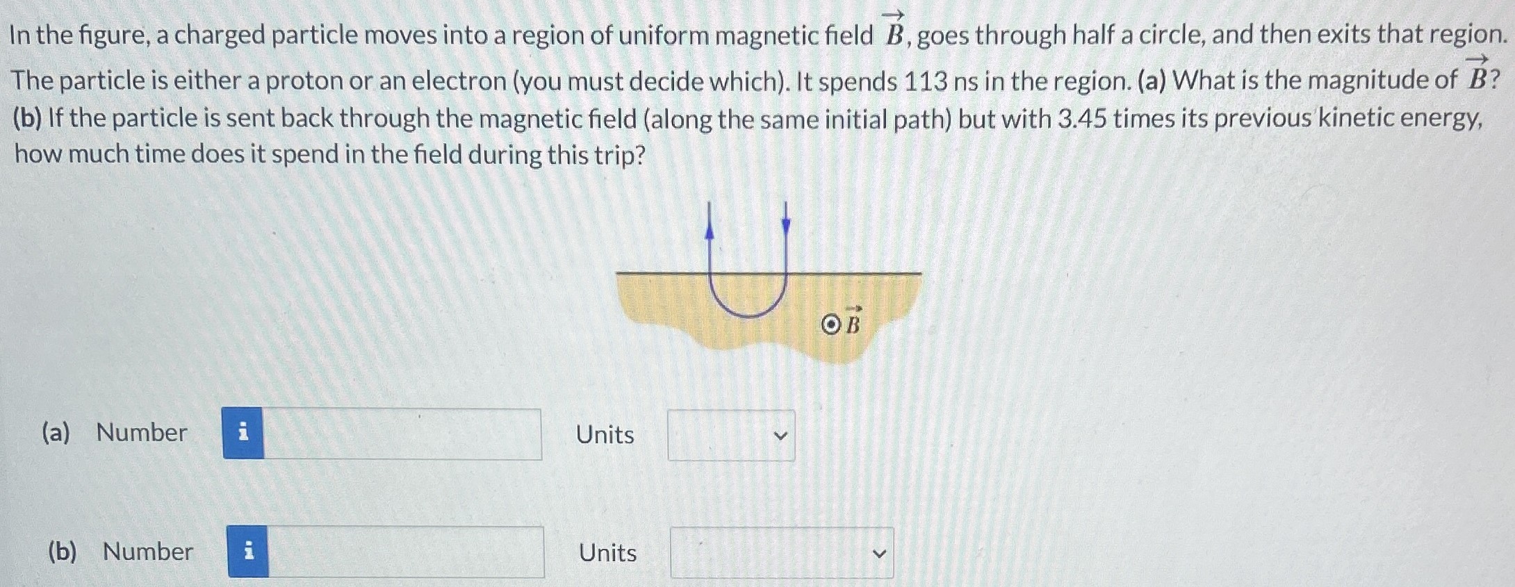 In the figure, a charged particle moves into a region of uniform magnetic field B→, goes through half a circle, and then exits that region. The particle is either a proton or an electron (you must decide which). It spends 113 ns in the region. (a) What is the magnitude of B→? (b) If the particle is sent back through the magnetic field (along the same initial path) but with 3.45 times its previous kinetic energy, how much time does it spend in the field during this trip? (a) Number Units (b) Number Units