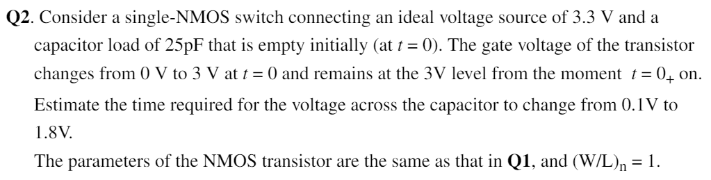 Q2. Consider a single-NMOS switch connecting an ideal voltage source of 3.3 V and a capacitor load of 25 pF that is empty initially (at t = 0). The gate voltage of the transistor changes from 0 V to 3 V at t = 0 and remains at the 3 V level from the moment t = 0+on. Estimate the time required for the voltage across the capacitor to change from 0.1 V to 1.8 V. The parameters of the NMOS transistor are the same as that in Q1, and (W/L)n = 1. 