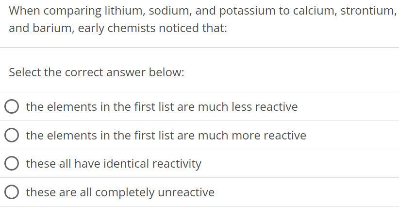 When comparing lithium, sodium, and potassium to calcium, strontium, and barium, early chemists noticed that: Select the correct answer below: the elements in the first list are much less reactive the elements in the first list are much more reactive these all have identical reactivity these are all completely unreactive 