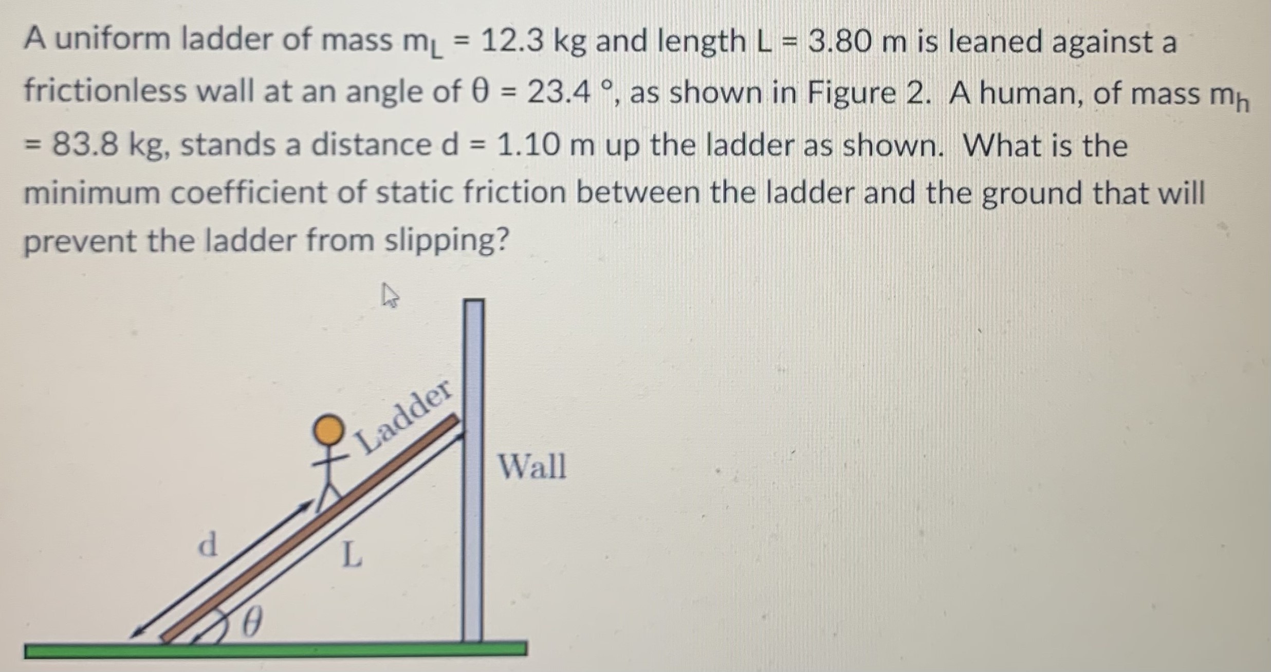 A uniform ladder of mass mL = 12.3 kg and length L = 3.80 m is leaned against a frictionless wall at an angle of θ = 23.4∘, as shown in Figure 2. A human, of mass mh = 83.8 kg, stands a distance d = 1.10 m up the ladder as shown. What is the minimum coefficient of static friction between the ladder and the ground that will prevent the ladder from slipping?