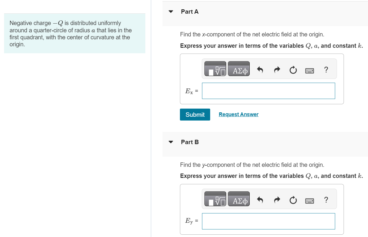 Negative charge -Q is distributed uniformly around a quarter-circle of radius a that lies in the first quadrant, with the center of curvature at the origin. Part A Find the x-component of the net electric field at the origin. Express your answer in terms of the variables Q, a, and constant k. Submit Request Answer Part B Find the y-component of the net electric field at the origin. Express your answer in terms of the variables Q, a, and constant k.