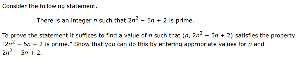 Consider the following statement. There is an integer n such that 2n2 − 5n + 2 is prime. To prove the statement it suffices to find a value of n such that (n, 2n2 − 5n + 2) satisfies the property " 2n2 − 5n + 2 is prime. " Show that you can do this by entering appropriate values for n and 2 n2 − 5n + 2 