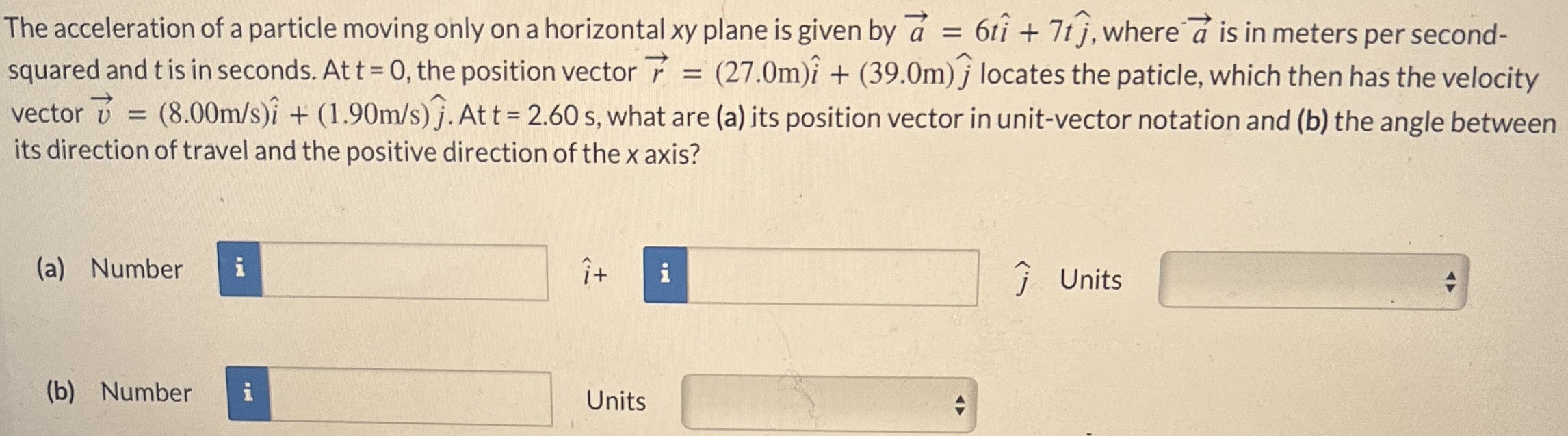 The acceleration of a particle moving only on a horizontal xy plane is given by a→ = 6ti^ + 7tj^, where a→ is in meters per second-squared and t is in seconds. At t = 0, the position vector r→ = (27.0 m)i^ + (39.0 m)j^ locates the particle, which then has the velocity vector v→ = (8.00 m/s)i^ + (1.90 m/s)j^. At t = 2.60 s, what are (a) its position vector in unit-vector notation and (b) the angle between its direction of travel and the positive direction of the x axis? (a) Number i^ + j^ Units (b) Number Units