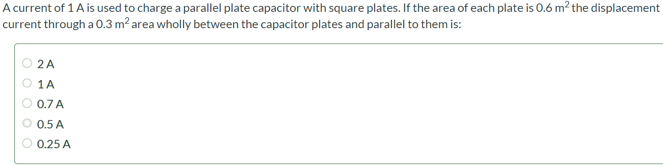 A current of 1 A is used to charge a parallel plate capacitor with square plates. If the area of each plate is 0.6 m2 the displacement current through a 0.3 m2 area wholly between the capacitor plates and parallel to them is: 2 A 1 A 0.7 A 0.5 A 0.25 A