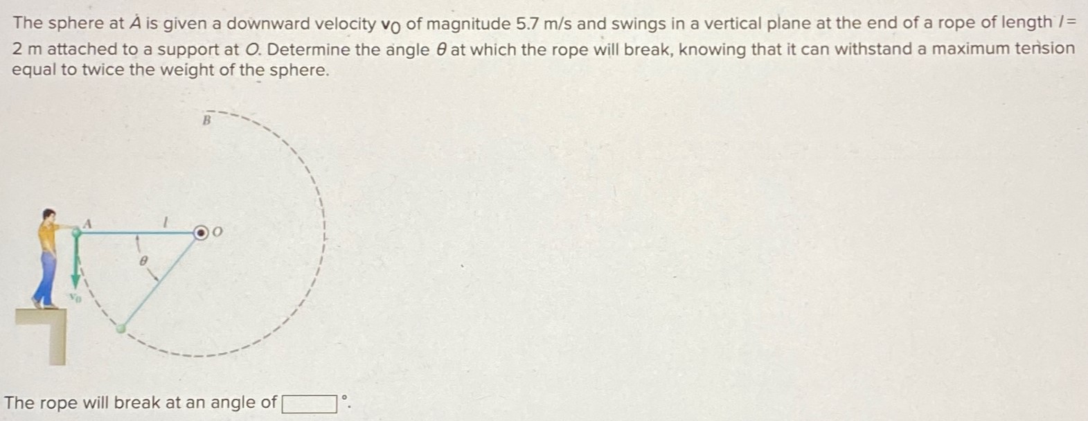 The sphere at A is given a downward velocity v0 of magnitude 5.7 m/s and swings in a vertical plane at the end of a rope of length / = 2 m attached to a support at O. Determine the angle θ at which the rope will break, knowing that it can withstand a maximum tension equal to twice the weight of the sphere. The rope will break at an angle of ∘. 