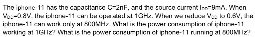 The iphone- 11 has the capacitance C = 2 nF, and the source current IDD = 9 mA. When VDD = 0.8 V, the iphone -11 can be operated at 1 GHz. When we reduce VDD to 0.6 V, the iphone-11 can work only at 800 MHz. What is the power consumption of iphone-11 working at 1 GHz ? What is the power consumption of iphone-11 running at 800 MHz?