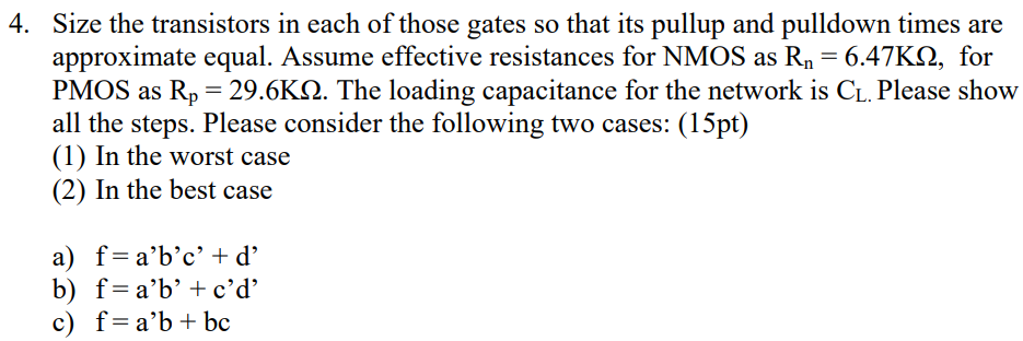 Size the transistors in each of those gates so that its pullup and pulldown times are approximate equal. Assume effective resistances for NMOS as Rn = 6.47 KΩ, for PMOS as Rp = 29.6 KΩ. The loading capacitance for the network is CL. Please show all the steps. Please consider the following two cases: (15 pt) (1) In the worst case (2) In the best case a) f = a′b′c′+d′ b) f = a′b′+c′d′ c) f = a′b+bc