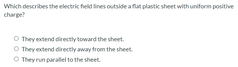 Which describes the electric field lines outside a flat plastic sheet with uniform positive charge? They extend directly toward the sheet. They extend directly away from the sheet. They run parallel to the sheet.