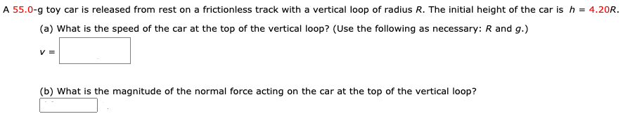A 55.0-g toy car is released from rest on a frictionless track with a vertical loop of radius R. The initial height of the car is h = 4.20R. (a) What is the speed of the car at the top of the vertical loop? (Use the following as necessary: R and g.) v = (b) What is the magnitude of the normal force acting on the car at the top of the vertical loop?