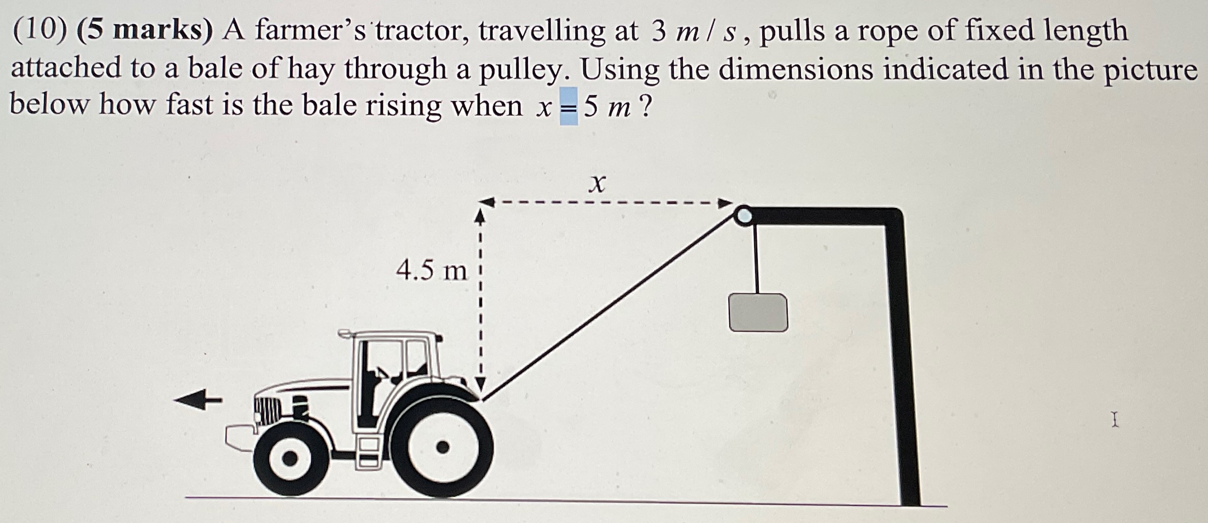 A farmer's tractor, travelling at 3 m/s, pulls a rope of fixed length attached to a bale of hay through a pulley. Using the dimensions indicated in the picture below how fast is the bale rising when x = 5 m ?