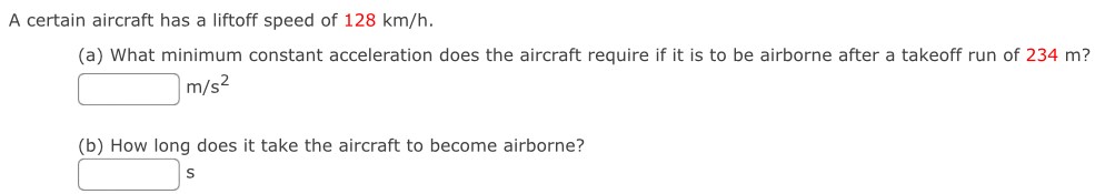 A certain aircraft has a liftoff speed of 128 km/h. (a) What minimum constant acceleration does the aircraft require if it is to be airborne after a takeoff run of 234 m? m/s2 (b) How long does it take the aircraft to become airborne? s