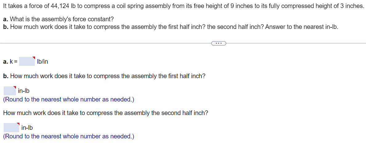 It takes a force of 44, 124 lb to compress a coil spring assembly from its free height of 9 inches to its fully compressed height of 3 inches. a. What is the assembly’s force constant? b. How much work does it take to compress the assembly the first half inch? the second half inch? Answer to the nearest in-lb. a. k = lb/in b. How much work does it take to compress the assembly the first half inch? in-lb (Round to the nearest whole number as needed.) How much work does it take to compress the assembly the second half inch? in-lb (Round to the nearest whole number as needed.)