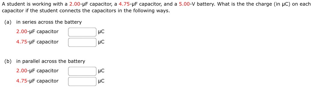 A student is working with a 2.00-μF capacitor, a 4.75-μF capacitor, and a 5.00-V battery. What is the the charge (in μC) on each capacitor if the student connects the capacitors in the following ways. (a) in series across the battery 2.00-μF capacitor μC 4.75-μF capacitor μC (b) in parallel across the battery 2.00-μF capacitor μC 4.75-μF capacitor μC