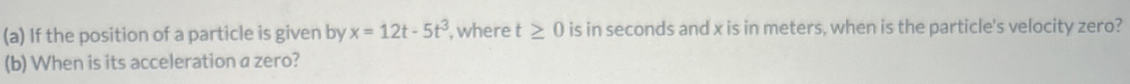 (a) If the position of a particle is given by x = 12t − 5t3, where t ≥ 0 is in seconds and x is in meters, when is the particle's velocity zero? (b) When is its acceleration a zero?