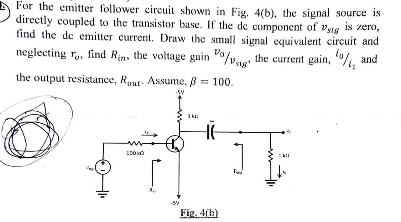 For the emitter follower circuit shown in Fig. 4(b), the signal source is directly coupled to the transistor base. If the dc component of vsig is zero, find the de emitter current. Draw the small signal equivalent circuit and neglecting ro, find Rin, the voltage gain v0/vsig , the current gain, i0/i1 and the output resistance, Rout . Assume, β = 100. Fig. 4( b)