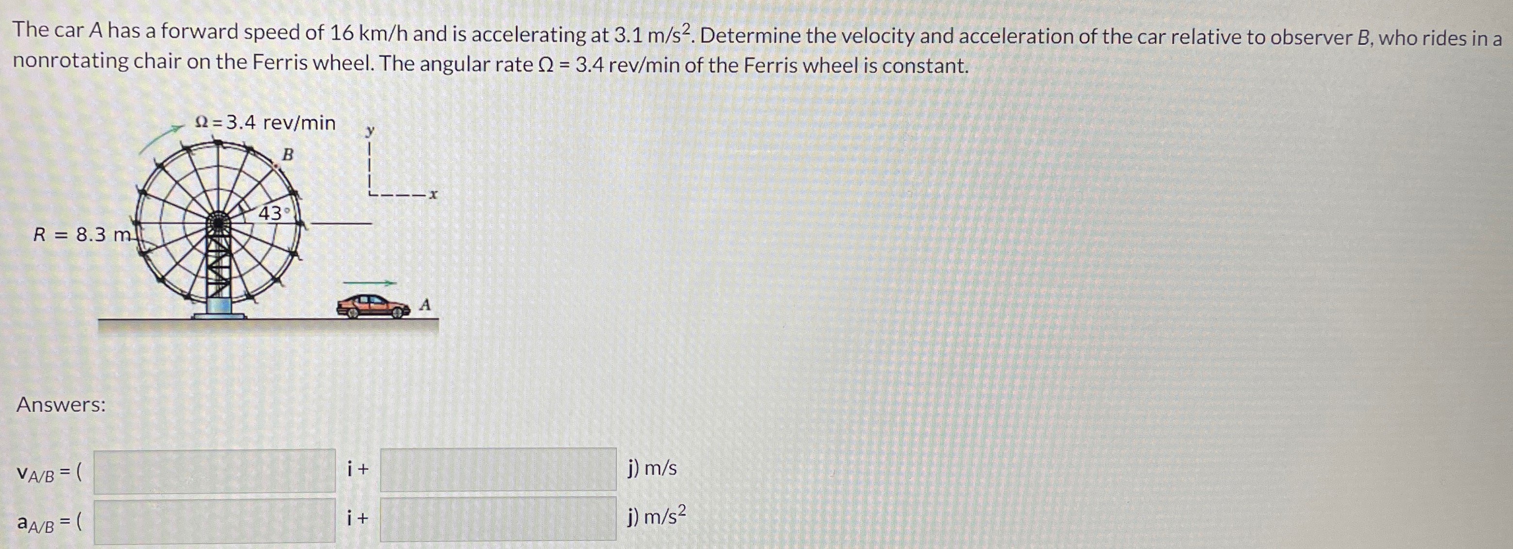 The car A has a forward speed of 16 km/h and is accelerating at 3.1 m/s2. Determine the velocity and acceleration of the car relative to observer B, who rides in a nonrotating chair on the Ferris wheel. The angular rate Ω = 3.4 rev/min of the Ferris wheel is constant. Answers: vA/B = ( i + j) m/s aA/B = ( i + j) m/s2