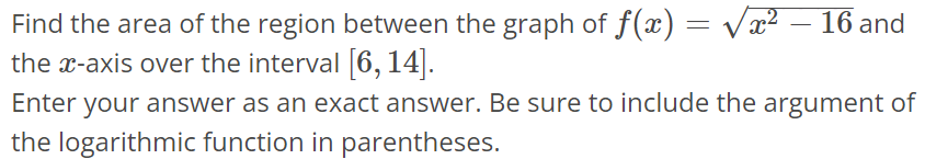 Find the area of the region between the graph of f(x) = √x^2 - 16 and the x-axis over the interval [6, 14]. Enter your answer as an exact answer. Be sure to include the argument of the logarithmic function in parentheses.