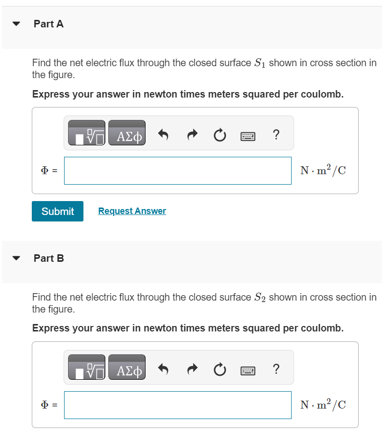 The three small spheres shown in (Figure 1) carry charges q1 = 4.30 nC, q2 = −7.50 nC, and q3 = 2.40 nC. Figure 1 of 1 Part A Find the net electric flux through the closed surface S1 shown in cross section in the figure. Express your answer in newton times meters squared per coulomb. Submit Request Answer Part B Find the net electric flux through the closed surface S2 shown in cross section in the figure. Express your answer in newton times meters squared per coulomb. Part C Find the net electric flux through the closed surface S3 shown in cross section in the figure. Express your answer in newton times meters squared per coulomb. Submit Request Answer Part D Find the net electric flux through the closed surface S4 shown in cross section in the figure. Express your answer in newton times meters squared per coulomb. art E Find the net electric flux through the closed surface S5 shown in cross section in the figure. Express your answer in newton times meters squared per coulomb. Φ = N⋅m2 /C Submit Request Answer Part F Do your answers to parts A through E depend on how the charge is distributed over each small sphere? depend do not depend 