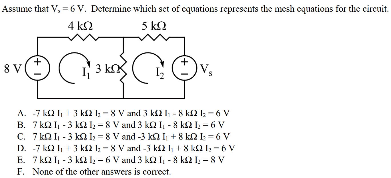 Assume that Vs = 6 V. Determine which set of equations represents the mesh equations for the circuit. A. -7 kΩ I1 + 3 kΩ I2 = 8 V and 3 kΩ I1 - 8 kΩ I2 = 6 V B. 7 kΩ I1 - 3 kΩ I2 = 8 V and 3 kΩ I1 - 8 kΩ I2 = 6 V C. 7 kΩ I1 - 3 kΩ I2 = 8 V and -3 kΩ I1 + 8 kΩ I2 = 6 V D. -7 kΩ I1 + 3 kΩ I2 = 8 V and -3 kΩ I1 + 8 kΩ I2 = 6 V E. 7 kΩ I1 - 3 kΩ I2 = 6 V and 3 kΩ I1 - 8 kΩ I2 = 8 V F. None of the other answers is correct.