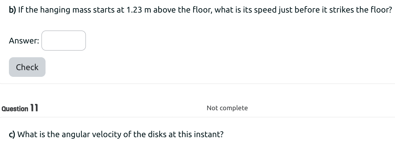 Two metal disks, one with radius R1 = 2.2 cm and mass, M1 = 0.774 kg and the other with radius R2 = 4.28 cm and mass, M2 = 1.73 kg are welded together and mounted on a frictionless axle through their common center. A light string is wrapped around the edge of the smaller disk, and a m = 1.44 kg block is suspended from the free end of the string. 4 a) What is the total moment of inertia of the two disks? b) If the hanging mass starts at 1.23 m above the floor, what is its speed just before it strikes the floor? Answer: Check Question 11 Not complete c) What is the angular velocity of the disks at this instant?