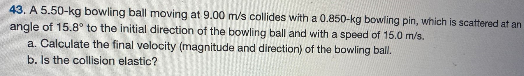 A 5.50−kg bowling ball moving at 9.00 m/s collides with a 0.850−kg bowling pin, which is scattered at an angle of 15.8∘ to the initial direction of the bowling ball and with a speed of 15.0 m/s. a. Calculate the final velocity (magnitude and direction) of the bowling ball. b. Is the collision elastic? 