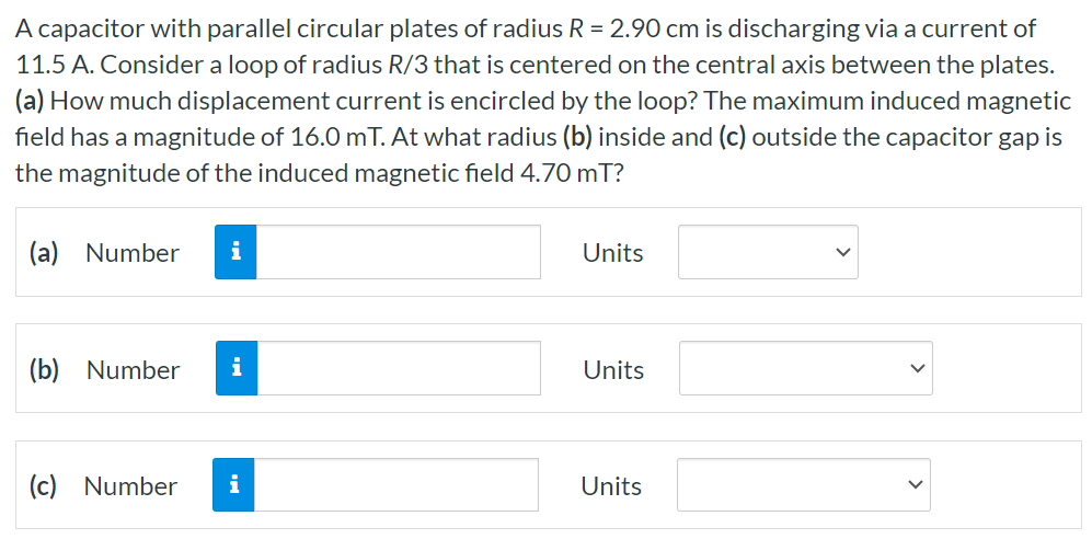 A capacitor with parallel circular plates of radius R = 2.90 cm is discharging via a current of 11.5 A. Consider a loop of radius R/3 that is centered on the central axis between the plates. (a) How much displacement current is encircled by the loop? The maximum induced magnetic field has a magnitude of 16.0 mT. At what radius (b) inside and (c) outside the capacitor gap is the magnitude of the induced magnetic field 4.70 mT? (a) Number Units (b) Number Units (c) Number Units