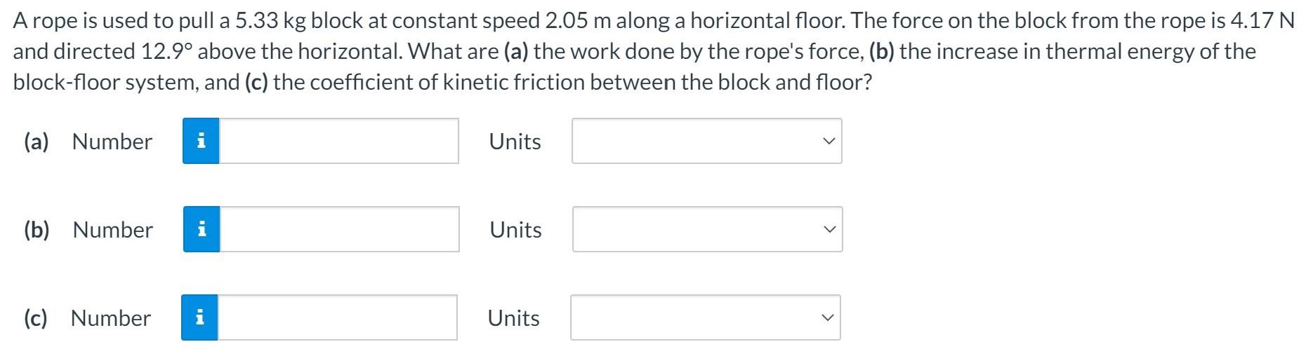 A rope is used to pull a 5.33 kg block at constant speed 2.05 m along a horizontal floor. The force on the block from the rope is 4.17 N and directed 12.9∘ above the horizontal. What are (a) the work done by the rope's force, (b) the increase in thermal energy of the block-floor system, and (c) the coefficient of kinetic friction between the block and floor? (a) Number Units (b) Number Units (c) Number Units