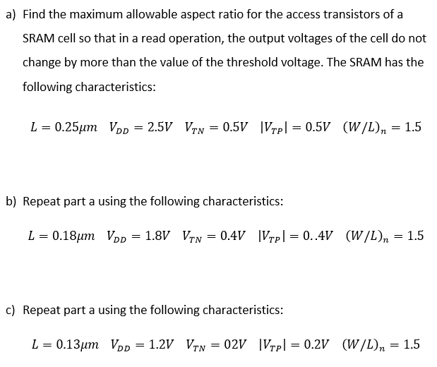 a) Find the maximum allowable aspect ratio for the access transistors of a SRAM cell so that in a read operation, the output voltages of the cell do not change by more than the value of the threshold voltage. The SRAM has the following characteristics: L = 0.25 μm VDD = 2.5 V VTN = 0.5 V |VTP| = 0.5 V (W/L)n = 1.5 b) Repeat part a using the following characteristics: L = 0.18 μm VDD = 1.8 V VTN = 0.4 V |VTP| = 0.4 V (W/L)n = 1.5 c) Repeat part a using the following characteristics: L = 0.13 μm VDD = 1.2 V VTN = 02 V |VTP| = 0.2 V (W/L)n = 1.5