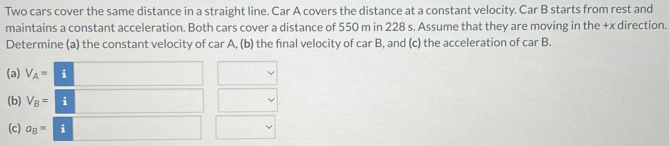 Two cars cover the same distance in a straight line. Car A covers the distance at a constant velocity. Car B starts from rest and maintains a constant acceleration. Both cars cover a distance of 550 m in 228 s. Assume that they are moving in the +x direction. Determine (a) the constant velocity of car A, (b) the final velocity of car B, and (c) the acceleration of car B. (a) VA = (b) VB = (c) aB =