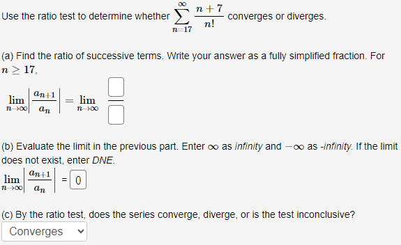 Use the ratio test to determine whether ∑n = 17∞n+7 n! converges or diverges. (a) Find the ratio of successive terms. Write your answer as a fully simplified fraction. For n ≥ 17, limn→∞|an+1 an| = limn→∞ (b) Evaluate the limit in the previous part. Enter ∞ as infinity and −∞ as -infinity. If the limit does not exist, enter DNE. limn→∞|an+1 an| = 0 (c) By the ratio test, does the series converge, diverge, or is the test inconclusive? Converges