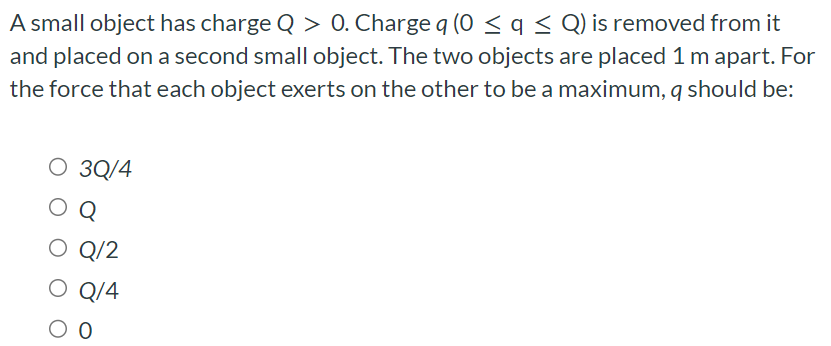 A small object has charge Q > 0. Charge q(0 ≤ q ≤ Q) is removed from it and placed on a second small object. The two objects are placed 1 m apart. For the force that each object exerts on the other to be a maximum, q should be: 3 Q/4 Q Q/2 Q/4 0