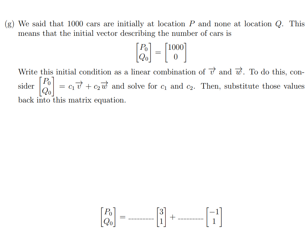 5. (7 points) In this problem we'll complete the first few steps of solving a differential equation in context using eigenvectors and eigenvalues. Suppose a car rental company has two locations, location P and location Q. When a customer rents a car at one location, they have the option to return it to either location at the end of the day. Market research determines that 80% of the cars rented at location P are returned to P and 20% are returned to Q. 40% of the cars rented at location Q are returned to Q and 60% are returned to P. (a) Suppose that there are 1000 cars at location P and no cars at location Q on Monday morning. How many cars are there at location P and Q respectively at the end of the day on Monday? (b) How many cars are at each location, P and Q, at the end of the day on Tuesday? (b) How many cars are at each location, P and Q, at the end of the day on Tuesday? (c) If we let Pk and Qk be the number of cars at locations P and Q, respectively, at the end of day k, then we have Pk+1 = 0.8Pk + 0.6Qk Qk+1 = 0.2Pk + 0.4Qk Explain why this system of equations appropriately models the given situation. (d) Write the above system of equations as a matrix equation. (e) Suppose that v→ = [3 1] and w→ = [−1 1]. Compute Av→ and Aw→ to show that v→ and w→ are eigenvectors of A (where A is the coefficient matrix you found in part (d)). (f) What are the associated eigenvalues? Let λ1 be the eigenvalue associated with v→ and λ2 be the eigenvalue associated with w→. (g) We said that 1000 cars are initially at location P and none at location Q. This means that the initial vector describing the number of cars is [P0 Q0] = [1000 0] Write this initial condition as a linear combination of v→ and w→. To do this, consider [P0 Q0] = c1v→ + c2w→ and solve for c1 and c2. Then, substitute those values back into this matrix equation. [P0 Q0] = …−−−−−−[3 1]+…−−−−−−−[−1 1]