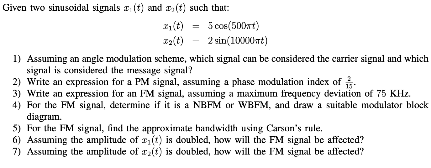 Given two sinusoidal signals x1(t) and x2(t) such that: x1(t) = 5cos⁡(500πt) x2(t) = 2sin⁡(10000πt)Assuming an angle modulation scheme, which signal can be considered the carrier signal and which signal is considered the message signal? Write an expression for a PM signal, assuming a phase modulation index of 2/15. Write an expression for an FM signal, assuming a maximum frequency deviation of 75 KHz. For the FM signal, determine if it is a NBFM or WBFM, and draw a suitable modulator block diagram. For the FM signal, find the approximate bandwidth using Carson's rule. Assuming the amplitude of x1(t) is doubled, how will the FM signal be affected? Assuming the amplitude of x2(t) is doubled, how will the FM signal be affected?