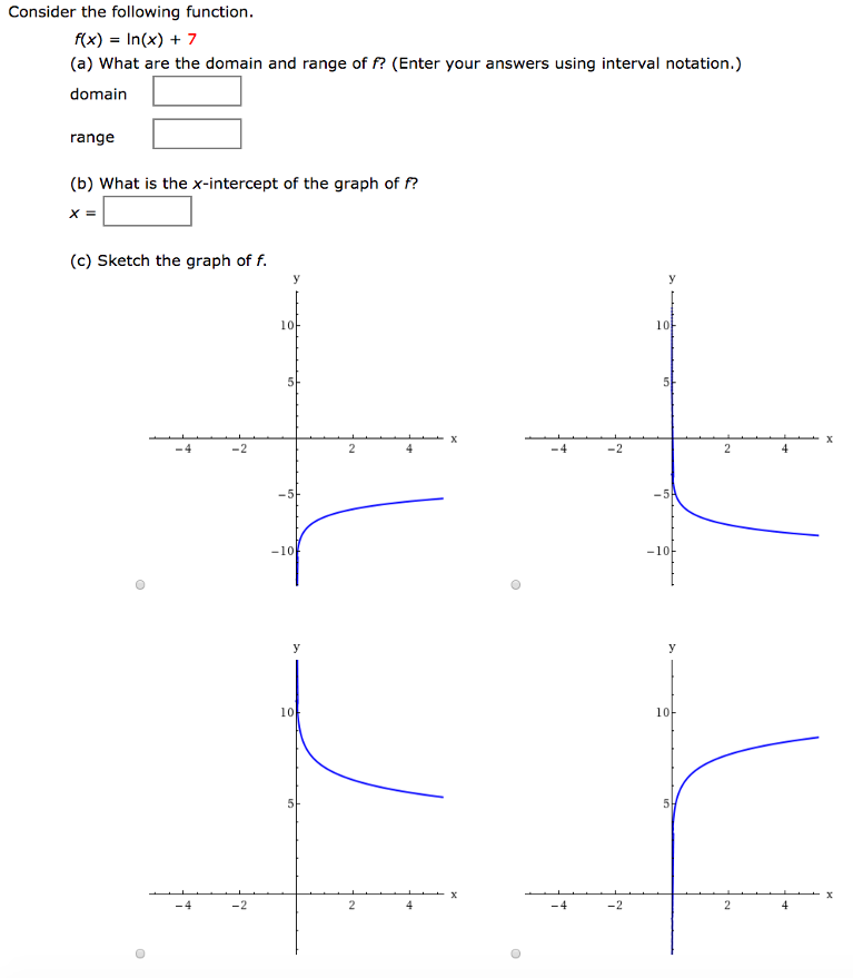 Consider the following function. f(x) = ln⁡(x)+7 (a) What are the domain and range of f? (Enter your answers using interval notation.) domain range (b) What is the x-intercept of the graph of f? x = (c) Sketch the graph of f.