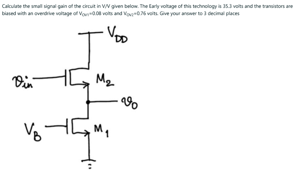 Calculate the small signal gain of the circuit in V/V given below. The Early voltage of this technology is 35.3 volts and the transistors are biased with an overdrive voltage of VOV1 = 0.08 volts and VOV2 = 0.76 volts. Give your answer to 3 decimal places