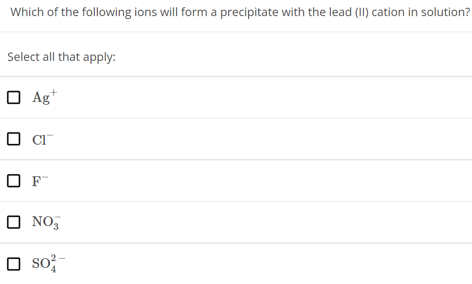 Which of the following ions will form a precipitate with the lead (II) cation in solution? Select all that apply: Ag+ Cl− F− NO3− SO42− 