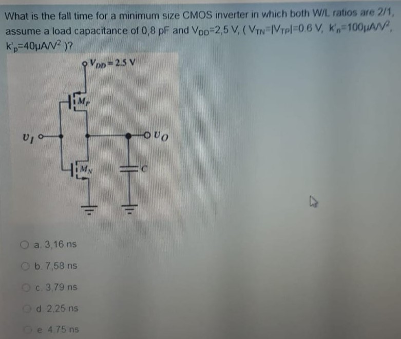 What is the fall time for a minimum size CMOS inverter in which both W/L ratios are 2/1, assume a load capacitance of 0,8 pF and VDD = 2,5 V, (VTN = |VTP| = 0.6 V, Kn' = 100 μA/V2, kp′ = 40 μA/V2)? a. 3,16 ns b. 7,58 ns c. 3.79 ns d 2.25 ns e 4.75 ns